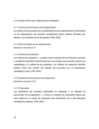 76
d.1 Entradas del Proceso: Selección de Vendedores.
d.1.1 Activos de los Procesos de la Organización
Los activos de los procesos de la organización de las organizaciones involucradas
en las adquisiciones del proyecto normalmente tienen políticas formales que
afectan a la evaluación de las propuestas. (PMI, 2004)
d.1.2 Plan de Gestión de las Adquisiciones
Descrito en el punto a.3.1.
d.1.3 Criterios de Evaluación
Los criterios de evaluación (…) pueden incluir muestras de los productos, servicios
o resultados producidos anteriormente por el proveedor que permiten evaluar sus
capacidades y la calidad de los productos. Los criterios de evaluación también
pueden incluir una revisión del historial del proveedor con la organización
contratante y otros. (PMI, 2004)
d.1.4 Paquete de Documentos de la Adquisición
Descrito en el punto c.3.2.
d.1.5 Propuestas
Las propuestas del vendedor preparadas en respuesta a un paquete de
documentos de la adquisición (…) forman el conjunto de información básica que
será usada por un cuerpo de evaluación para seleccionar uno o más oferentes
(vendedores) exitosos. (PMI, 2004)
 