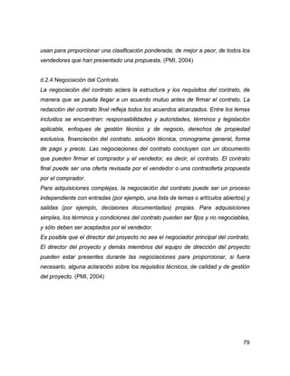 79
usan para proporcionar una clasificación ponderada, de mejor a peor, de todos los
vendedores que han presentado una propuesta. (PMI, 2004)
d.2.4 Negociación del Contrato
La negociación del contrato aclara la estructura y los requisitos del contrato, de
manera que se pueda llegar a un acuerdo mutuo antes de firmar el contrato. La
redacción del contrato final refleja todos los acuerdos alcanzados. Entre los temas
incluidos se encuentran: responsabilidades y autoridades, términos y legislación
aplicable, enfoques de gestión técnico y de negocio, derechos de propiedad
exclusiva, financiación del contrato, solución técnica, cronograma general, forma
de pago y precio. Las negociaciones del contrato concluyen con un documento
que pueden firmar el comprador y el vendedor, es decir, el contrato. El contrato
final puede ser una oferta revisada por el vendedor o una contraoferta propuesta
por el comprador.
Para adquisiciones complejas, la negociación del contrato puede ser un proceso
independiente con entradas (por ejemplo, una lista de temas o artículos abiertos) y
salidas (por ejemplo, decisiones documentadas) propias. Para adquisiciones
simples, los términos y condiciones del contrato pueden ser fijos y no negociables,
y sólo deben ser aceptados por el vendedor.
Es posible que el director del proyecto no sea el negociador principal del contrato.
El director del proyecto y demás miembros del equipo de dirección del proyecto
pueden estar presentes durante las negociaciones para proporcionar, si fuera
necesario, alguna aclaración sobre los requisitos técnicos, de calidad y de gestión
del proyecto. (PMI, 2004)
 