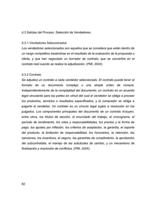 82
d.3 Salidas del Proceso: Selección de Vendedores.
d.3.1 Vendedores Seleccionados
Los vendedores seleccionados son aquellos que se considera que están dentro de
un rango competitivo basándose en el resultado de la evaluación de la propuesta u
oferta, y que han negociado un borrador de contrato, que se convertirá en el
contrato real cuando se realice la adjudicación. (PMI, 2004)
d.3.2 Contrato
Se adjudica un contrato a cada vendedor seleccionado. El contrato puede tener el
formato de un documento complejo o una simple orden de compra.
Independientemente de la complejidad del documento, un contrato es un acuerdo
legal vinculante para las partes en virtud del cual el vendedor se obliga a proveer
los productos, servicios o resultados especificados, y el comprador se obliga a
pagarle al vendedor. Un contrato es un vínculo legal sujeto a resolución en los
juzgados. Los componentes principales del documento de un contrato incluyen,
entre otros, los títulos de sección, el enunciado del trabajo, el cronograma, el
período de rendimiento, los roles y responsabilidades, los precios y la forma de
pago, los ajustes por inflación, los criterios de aceptación, la garantía, el soporte
del producto, la limitación de responsabilidad, los honorarios, la retención, las
sanciones, los incentivos, el seguro, las garantías de cumplimiento, la aprobación
del subcontratista, el manejo de las solicitudes de cambio, y un mecanismo de
finalización y resolución de conflictos. (PMI, 2004)
 