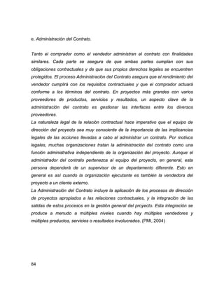 84
e. Administración del Contrato.
Tanto el comprador como el vendedor administran el contrato con finalidades
similares. Cada parte se asegura de que ambas partes cumplan con sus
obligaciones contractuales y de que sus propios derechos legales se encuentren
protegidos. El proceso Administración del Contrato asegura que el rendimiento del
vendedor cumplirá con los requisitos contractuales y que el comprador actuará
conforme a los términos del contrato. En proyectos más grandes con varios
proveedores de productos, servicios y resultados, un aspecto clave de la
administración del contrato es gestionar las interfaces entre los diversos
proveedores.
La naturaleza legal de la relación contractual hace imperativo que el equipo de
dirección del proyecto sea muy consciente de la importancia de las implicancias
legales de las acciones llevadas a cabo al administrar un contrato. Por motivos
legales, muchas organizaciones tratan la administración del contrato como una
función administrativa independiente de la organización del proyecto. Aunque el
administrador del contrato pertenezca al equipo del proyecto, en general, esta
persona dependerá de un supervisor de un departamento diferente. Esto en
general es así cuando la organización ejecutante es también la vendedora del
proyecto a un cliente externo.
La Administración del Contrato incluye la aplicación de los procesos de dirección
de proyectos apropiados a las relaciones contractuales, y la integración de las
salidas de estos procesos en la gestión general del proyecto. Esta integración se
produce a menudo a múltiples niveles cuando hay múltiples vendedores y
múltiples productos, servicios o resultados involucrados. (PMI, 2004)
 