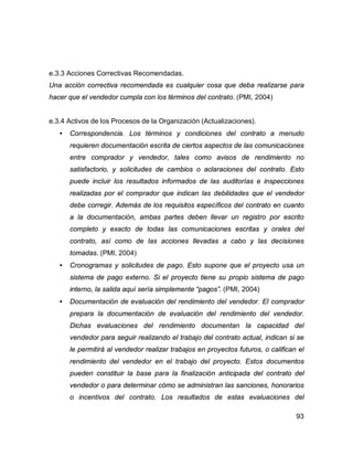93
e.3.3 Acciones Correctivas Recomendadas.
Una acción correctiva recomendada es cualquier cosa que deba realizarse para
hacer que el vendedor cumpla con los términos del contrato. (PMI, 2004)
e.3.4 Activos de los Procesos de la Organización (Actualizaciones).
• Correspondencia. Los términos y condiciones del contrato a menudo
requieren documentación escrita de ciertos aspectos de las comunicaciones
entre comprador y vendedor, tales como avisos de rendimiento no
satisfactorio, y solicitudes de cambios o aclaraciones del contrato. Esto
puede incluir los resultados informados de las auditorías e inspecciones
realizadas por el comprador que indican las debilidades que el vendedor
debe corregir. Además de los requisitos específicos del contrato en cuanto
a la documentación, ambas partes deben llevar un registro por escrito
completo y exacto de todas las comunicaciones escritas y orales del
contrato, así como de las acciones llevadas a cabo y las decisiones
tomadas. (PMI, 2004)
• Cronogramas y solicitudes de pago. Esto supone que el proyecto usa un
sistema de pago externo. Si el proyecto tiene su propio sistema de pago
interno, la salida aquí sería simplemente “pagos”. (PMI, 2004)
• Documentación de evaluación del rendimiento del vendedor. El comprador
prepara la documentación de evaluación del rendimiento del vendedor.
Dichas evaluaciones del rendimiento documentan la capacidad del
vendedor para seguir realizando el trabajo del contrato actual, indican si se
le permitirá al vendedor realizar trabajos en proyectos futuros, o califican el
rendimiento del vendedor en el trabajo del proyecto. Estos documentos
pueden constituir la base para la finalización anticipada del contrato del
vendedor o para determinar cómo se administran las sanciones, honorarios
o incentivos del contrato. Los resultados de estas evaluaciones del
 