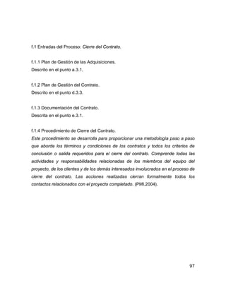 97
f.1 Entradas del Proceso: Cierre del Contrato.
f.1.1 Plan de Gestión de las Adquisiciones.
Descrito en el punto a.3.1.
f.1.2 Plan de Gestión del Contrato.
Descrito en el punto d.3.3.
f.1.3 Documentación del Contrato.
Descrita en el punto e.3.1.
f.1.4 Procedimiento de Cierre del Contrato.
Este procedimiento se desarrolla para proporcionar una metodología paso a paso
que aborde los términos y condiciones de los contratos y todos los criterios de
conclusión o salida requeridos para el cierre del contrato. Comprende todas las
actividades y responsabilidades relacionadas de los miembros del equipo del
proyecto, de los clientes y de los demás interesados involucrados en el proceso de
cierre del contrato. Las acciones realizadas cierran formalmente todos los
contactos relacionados con el proyecto completado. (PMI,2004).
 