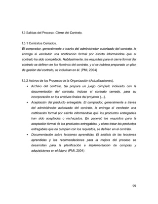 99
f.3 Salidas del Proceso: Cierre del Contrato.
f.3.1 Contratos Cerrados.
El comprador, generalmente a través del administrador autorizado del contrato, le
entrega al vendedor una notificación formal por escrito informándole que el
contrato ha sido completado. Habitualmente, los requisitos para el cierre formal del
contrato se definen en los términos del contrato, y si se hubiera preparado un plan
de gestión del contrato, se incluirían en él. (PMI, 2004)
f.3.2 Activos de los Procesos de la Organización (Actualizaciones).
• Archivo del contrato. Se prepara un juego completo indexado con la
documentación del contrato, incluso el contrato cerrado, para su
incorporación en los archivos finales del proyecto (…).
• Aceptación del producto entregable. El comprador, generalmente a través
del administrador autorizado del contrato, le entrega al vendedor una
notificación formal por escrito informándole que los productos entregables
han sido aceptados o rechazados. En general, los requisitos para la
aceptación formal de los productos entregables, y cómo tratar los productos
entregables que no cumplen con los requisitos, se definen en el contrato.
• Documentación sobre lecciones aprendidas. El análisis de las lecciones
aprendidas y las recomendaciones para la mejora del proceso se
desarrollan para la planificación e implementación de compras y
adquisiciones en el futuro. (PMI, 2004)
 