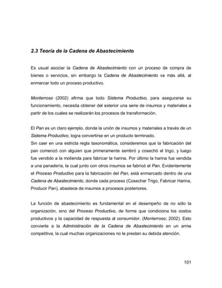 101
2.3 Teoría de la Cadena de Abastecimiento
Es usual asociar la Cadena de Abastecimiento con un proceso de compra de
bienes o servicios, sin embargo la Cadena de Abastecimiento va más allá, al
enmarcar todo un proceso productivo.
Monterroso (2002) afirma que todo Sistema Productivo, para asegurarse su
funcionamiento, necesita obtener del exterior una serie de insumos y materiales a
partir de los cuales se realizarán los procesos de transformación.
El Pan es un claro ejemplo, donde la unión de insumos y materiales a través de un
Sistema Productivo, logra convertirse en un producto terminado.
Sin caer en una estricta regla taxonomática, consideremos que la fabricación del
pan comenzó con alguien que primeramente sembró y cosechó el trigo, y luego
fue vendido a la molienda para fabricar la harina. Por último la harina fue vendida
a una panadería, la cual junto con otros insumos se fabricó el Pan. Evidentemente
el Proceso Productivo para la fabricación del Pan, está enmarcado dentro de una
Cadena de Abastecimiento, donde cada proceso (Cosechar Trigo, Fabricar Harina,
Producir Pan), abastece de insumos a procesos posteriores.
La función de abastecimiento es fundamental en el desempeño de no sólo la
organización, sino del Proceso Productivo, de forma que condiciona los costos
productivos y la capacidad de respuesta al consumidor. (Monterroso; 2002). Esto
convierte a la Administración de la Cadena de Abastecimiento en un arma
competitiva, la cual muchas organizaciones no le prestan su debida atención.
 