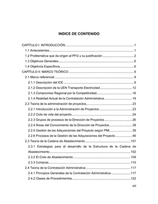 xiii
INDICE DE CONTENIDO
CAPÍTULO I: INTRODUCCIÓN...............................................................................1
1.1 Antecedentes .................................................................................................1
1.2 Problemática que da origen al PFG y su justificación ....................................2
1.3 Objetivos Generales.......................................................................................6
1.4 Objetivos Específicos.....................................................................................6
CAPÍTULO II: MARCO TEÓRICO ...........................................................................9
2.1 Marco referencial ...........................................................................................9
2.1.1 Descripción del ICE .................................................................................9
2.1.2 Descripción de la UEN Transporte Electricidad.....................................12
2.1.3 Compromiso Regional por la Competitividad.........................................16
2.1.4 Realidad Actual de la Contratación Administrativa................................19
2.2 Teoría de la administración de proyectos.....................................................23
2.2.1 Introducción a la Administración de Proyectos......................................23
2.2.2 Ciclo de vida del proyecto......................................................................24
2.2.3 Grupos de procesos de la Dirección de Proyectos................................26
2.2.4 Áreas del Conocimiento de la Dirección de Proyectos ..........................38
2.2.5 Gestión de las Adquisiciones del Proyecto según PMI..........................39
2.2.6 Procesos de la Gestión de las Adquisiciones del Proyecto ...................46
2.3 Teoría de la Cadena de Abastecimiento ....................................................101
2.3.1 Estrategias para el desarrollo de la Estructura de la Cadena de
Abastecimiento.............................................................................................102
2.3.2 El Ciclo de Abastecimiento..................................................................109
2.3.3 Compras..............................................................................................110
2.4 Teoría de la Contratación Administrativa ...................................................117
2.4.1 Principios Generales de la Contratación Administrativa ......................117
2.4.2 Clases de Procedimientos...................................................................122
 
