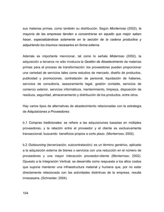 104
sus materias primas, como también su distribución. Según Monterroso (2002), la
mayoría de las empresas tienden a concentrarse en aquello que mejor saben
hacer, especializándose solamente en la sección de la cadena productiva y
adquiriendo los insumos necesarios en forma externa.
Además es importante mencionar, tal como lo señala Moterroso (2002), la
adquisición a terceros no sólo involucra la Gestión de Abastecimiento de materias
primas para el proceso de transformación: los proveedores pueden proporcionar
una variedad de servicios tales como estudios de mercado, diseño de productos,
publicidad y promociones, contratación de personal, liquidación de haberes,
servicios de consultoría, asesoramiento legal, gestión contable, servicios de
comercio exterior, servicios informáticos, mantenimiento, limpieza, disposición de
residuos, seguridad, almacenamiento y distribución de los productos, entre otros.
Hay varios tipos de alternativas de abastecimiento relacionadas con la estrategia
de Adquisiciones a Proveedores:
b.1 Compras tradicionales: se refiere a las adquisiciones basadas en múltiples
proveedores, y la relación entre el proveedor y el cliente es exclusivamente
transaccional, buscando beneficios propios a corto plazo. (Monterroso; 2002).
b.2 Outsourcing (tercerización, subcontratación): es un término genérico, aplicado
a la adquisición externa de bienes o servicios con una reducción en el número de
proveedores y una mayor interacción proveedor-cliente (Monterroso; 2002).
Opuesto a la Integración Vertical, se desarrolla como respuesta a los altos costos
que supone mantener una infraestructura material y humana que, por no estar
directamente relacionada con las actividades distintivas de la empresa, resulta
innecesaria. (Schneider; 2004).
 