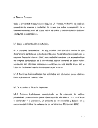 113
b. Tipos de Compras
Dada la diversidad de recursos que requiere un Proceso Productivo, no existe un
procedimiento universal o modalidad de compra que cubra la adquisición de la
totalidad de los recursos. Se puede hablar de formas o tipos de compras basados
en algunas consideraciones.
b.1 Según la concentración de la función.
b.1.1 Compras centralizadas: Las adquisiciones son realizadas desde un solo
departamento central para todas las demás áreas funcionales y/o sucursales de la
empresa. Según Monterroso (2002), una modalidad creciente que responde al tipo
de compras centralizadas es el denominado pool de compras, en donde varios
solicitantes con idénticas necesidades conforman un solo pedido único, con la
intención de obtener importantes descuentos por volumen.
b.1.2 Compras descentralizadas: las solicitudes son efectuados desde distintos
centros productivos o comerciales.
b.2 De acuerdo a la Filosofía de gestión.
b.2.1 Compras tradicionales: caracterizado por la existencia de múltiple
proveedores para un mismo tipo de bien o servicio, relaciones a corto plazo entre
el comprador y el proveedor, un ambiente de desconfianza y basado en la
conveniencia individual de cada uno de los participantes. (Monterroso, 2002)
 