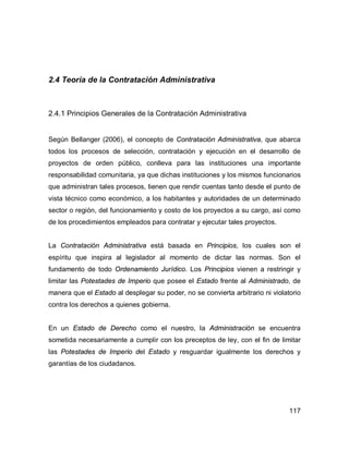 117
2.4 Teoría de la Contratación Administrativa
2.4.1 Principios Generales de la Contratación Administrativa
Según Bellanger (2006), el concepto de Contratación Administrativa, que abarca
todos los procesos de selección, contratación y ejecución en el desarrollo de
proyectos de orden público, conlleva para las instituciones una importante
responsabilidad comunitaria, ya que dichas instituciones y los mismos funcionarios
que administran tales procesos, tienen que rendir cuentas tanto desde el punto de
vista técnico como económico, a los habitantes y autoridades de un determinado
sector o región, del funcionamiento y costo de los proyectos a su cargo, así como
de los procedimientos empleados para contratar y ejecutar tales proyectos.
La Contratación Administrativa está basada en Principios, los cuales son el
espíritu que inspira al legislador al momento de dictar las normas. Son el
fundamento de todo Ordenamiento Jurídico. Los Principios vienen a restringir y
limitar las Potestades de Imperio que posee el Estado frente al Administrado, de
manera que el Estado al desplegar su poder, no se convierta arbitrario ni violatorio
contra los derechos a quienes gobierna.
En un Estado de Derecho como el nuestro, la Administración se encuentra
sometida necesariamente a cumplir con los preceptos de ley, con el fin de limitar
las Potestades de Imperio del Estado y resguardar igualmente los derechos y
garantías de los ciudadanos.
 