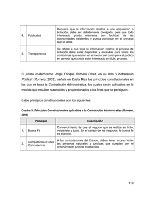 119
4. Publicidad
Requiere que la información relativa a una adquisición o
licitación, debe ser debidamente divulgada, para que todo
interesado pueda enterarse con facilidad de las
oportunidades existentes y pueda participar en el proceso
que se abra.
5. Transparencia
Se refiere a que toda la información relativa al proceso de
licitación debe estar disponible y accesible para todos los
contratistas que existen en el medio, así como para el público
en general que pueda estar interesado en dicho proceso.
El jurista costarricense Jorge Enrique Romero Pérez, en su libro “Contratación
Pública” (Romero, 2003), señala en Costa Rica los principios constitucionales en
los que se basa la Contratación Administrativa, los cuales serán aplicables en la
medida que resulten razonables y proporcionados a los fines que se persiguen.
Estos principios constitucionales son los siguientes:
Cuadro 9: Principios Constitucionales aplicables a la Contratación Administrativa (Romero,
2003)
Principio Descripción
1. Buena Fe
Convencimiento de que el negocio que se realiza es lícito,
verdadero y justo. En el campo de los negocios, la buena fe
es esencial.
2.
Competencia o Libre
Concurrencia.
A las contrataciones del Estado, deben tener acceso todas
las personas naturales o jurídicas que cumplan con el
ordenamiento jurídico establecido.
 