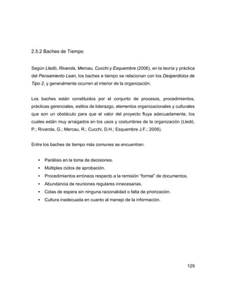 129
2.5.2 Baches de Tiempo
Según Lledó, Rivarola, Mercau, Cucchi y Esquembre (2006), en la teoría y práctica
del Pensamiento Lean, los baches e tiempo se relacionan con los Desperdicios de
Tipo 2, y generalmente ocurren al interior de la organización.
Los baches están constituidos por el conjunto de procesos, procedimientos,
prácticas gerenciales, estilos de liderazgo, elementos organizacionales y culturales
que son un obstáculo para que el valor del proyecto fluya adecuadamente, los
cuales están muy arraigados en los usos y costumbres de la organización (Lledó,
P.; Rivarola, G.; Mercau, R.; Cucchi, D.H.; Esquembre J.F.; 2006).
Entre los baches de tiempo más comunes se encuentran:
• Parálisis en la toma de decisiones.
• Múltiples ciclos de aprobación.
• Procedimientos erróneos respecto a la remisión “formal” de documentos.
• Abundancia de reuniones regulares innecesarias.
• Colas de espera sin ninguna racionalidad o falta de priorización.
• Cultura inadecuada en cuanto al manejo de la información.
 