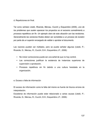 137
d. Repeticiones sin final.
Tal como señalan Lledó, Rivarola, Mercau, Cucchi y Esquembre (2006), uno de
los problemas que suelen aparecer los proyectos es el excesivo sometimiento a
procesos repetitivos sin fin. Un ejemplo claro de esta situación son las revisiones.
Generalmente las versiones finales deben ser sometidas a un proceso de revisión
por parte de un superior encargado de validar o aprobar el documento.
Las razones pueden ser múltiples, pero se puede señalar algunas (Lledó, P.;
Rivarola, G.; Mercau, R.; Cucchi, D.H.; Esquembre J.F.; 2006):
• No incluir correcciones puede ser una señal de que no hay control.
• Las correcciones justifican la existencia de instancias superiores de
supervisión o aprobación.
• Procesos repetitivos sin fin debido a una cultura heredada en la
organización.
e. Exceso o falta de información
El exceso de información como la falta del mismo es fuente de futuros errores de
interpretación.
Excederse de información puede estar relacionado a varias causas (Lledó, P.;
Rivarola, G.; Mercau, R.; Cucchi, D.H.; Esquembre J.F.; 2006):
 