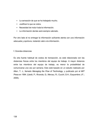 138
• La sensación de que se ha trabajado mucho.
• Justificar lo que se cobra.
• Necesidad de incluir toda la información.
• La información demás será siempre valorado.
Por otro lado el no entregar la información suficiente atenta con una información
adecuada y oportuna, restando valor a la información.
f. Grandes distancias
Es otra fuente habitual de costos de transacción, es está relacionada con las
distancias físicas entre los miembros del equipo de trabajo. A mayor distancia
entre los miembros del equipo de trabajo, es menor la probabilidad de
comunicarse una vez por semana. Esto está basado en un estudio realizado por
Allen, T. J., llamado Managing the Flow of Technology, y publicado por el MIT
Press en 1994. (Lledó, P.; Rivarola, G.; Mercau, R.; Cucchi, D.H.; Esquembre J.F.;
2006).
 