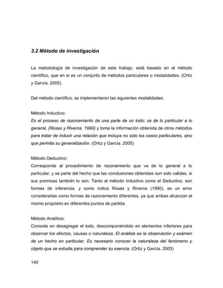 140
3.2 Método de investigación
La metodología de investigación de este trabajo, está basado en el método
científico, que en sí es un conjunto de métodos particulares o modalidades. (Ortiz
y García. 2005)
Del método científico, se implementaron las siguientes modalidades:
Método Inductivo:
Es el proceso de razonamiento de una parte de un todo; va de lo particular a lo
general, (Rosas y Riveros. 1990) y toma la información obtenida de otros métodos
para tratar de inducir una relación que incluya no solo los casos particulares, sino
que permita su generalización. (Ortiz y García. 2005)
Método Deductivo:
Corresponde al procedimiento de razonamiento que va de lo general a lo
particular, y se parte del hecho que las conclusiones obtenidas son solo validas, si
sus premisas también lo son. Tanto el método Inductivo como el Deductivo, son
formas de inferencia, y como indica Rosas y Riveros (1990), es un error
considerarlas como formas de razonamiento diferentes, ya que ambas alcanzan el
mismo propósito en diferentes puntos de partida.
Método Analítico:
Consiste en desagregar el todo, descomponiéndolo en elementos inferiores para
observar los efectos, causas o naturaleza. El análisis es la observación y exámen
de un hecho en particular. Es necesario conocer la naturaleza del fenómeno y
objeto que se estudia para comprender su esencia. (Ortiz y García. 2005)
 