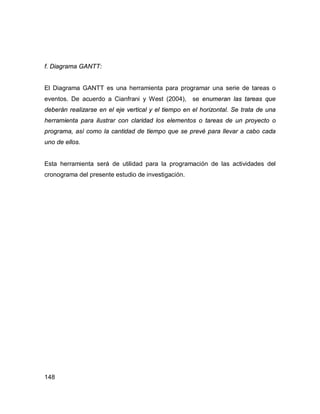 148
f. Diagrama GANTT:
El Diagrama GANTT es una herramienta para programar una serie de tareas o
eventos. De acuerdo a Cianfrani y West (2004), se enumeran las tareas que
deberán realizarse en el eje vertical y el tiempo en el horizontal. Se trata de una
herramienta para ilustrar con claridad los elementos o tareas de un proyecto o
programa, así como la cantidad de tiempo que se prevé para llevar a cabo cada
uno de ellos.
Esta herramienta será de utilidad para la programación de las actividades del
cronograma del presente estudio de investigación.
 