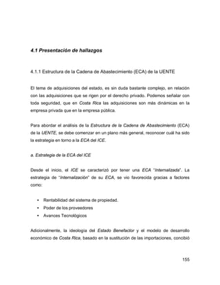 155
4.1 Presentación de hallazgos
4.1.1 Estructura de la Cadena de Abastecimiento (ECA) de la UENTE
El tema de adquisiciones del estado, es sin duda bastante complejo, en relación
con las adquisiciones que se rigen por el derecho privado. Podemos señalar con
toda seguridad, que en Costa Rica las adquisiciones son más dinámicas en la
empresa privada que en la empresa pública.
Para abordar el análisis de la Estructura de la Cadena de Abastecimiento (ECA)
de la UENTE, se debe comenzar en un plano más general, reconocer cuál ha sido
la estrategia en torno a la ECA del ICE.
a. Estrategia de la ECA del ICE
Desde el inicio, el ICE se caracterizó por tener una ECA “Internalizada”. La
estrategia de “Internalización” de su ECA, se vio favorecida gracias a factores
como:
• Rentabilidad del sistema de propiedad.
• Poder de los proveedores
• Avances Tecnológicos
Adicionalmente, la ideología del Estado Benefactor y el modelo de desarrollo
económico de Costa Rica, basado en la sustitución de las importaciones, concibió
 