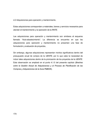 174
d.2 Adquisiciones para operación y mantenimiento.
Estas adquisiciones corresponden a materiales, bienes y servicios necesarios para
atender el mantenimiento y la operación de la RNTE.
Las adquisiciones para operación y mantenimiento son similares al esquema
llamado “Auto-abastecimiento”. La diferencia se encuentra en que las
adquisiciones para operación y mantenimiento no presentan una fase de
formulación y evaluación de proyectos.
Sin embargo, algunas adquisiciones representan montos significativos dentro del
presupuesto anual de compra de la UENTE, por lo que cabe la necesidad de
incluir tales adquisiciones dentro de la priorización de los proyectos de la UENTE.
Esta observación se ampliará en el punto 4.1.5 del presente capítulo (Brechas
entre la Gestión Actual de Adquisiciones y el Proceso de Planificación de las
Compras y Adquisiciones de la Guía PMBOK).
 