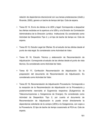 181
relación de dependencia discrecional con sus tareas predecesoras (Lledó y
Rivarola, 2005), genera un bache de tiempo del tipo: Cola de espera.
• Tarea ID 14, Envío de ofertas a la UEN y legal: Corresponde a despachar
las ofertas recibidas en la apertura a la UEN y a la División de Contratación
Administrativa de la Dirección Jurídica Institucional. Es considerado como
Actividad de Desperdicio Tipo 2, y el tipo de bache de tiempo es: Cola de
espera.
• Tarea ID 15, Estudio Legal de Ofertas: Es el estudio de las ofertas desde el
punto de vista legal. Es considerado como Actividad de Valor.
• Tarea ID 16, Estudio Técnico y elaboración de Recomendación de
Adjudicación: Corresponde al estudio de las ofertas desde el punto de vista
técnico. Es considerado como Actividad de Valor.
• Tarea ID 17, Confección Recomendación de Adjudicación: Es la
preparación del documento de Recomendación de Adjudicación. Es
considerado como Actividad de Valor.
• Tarea ID 19, Recomendación de Adjudicación Proveeduría: Corresponde a
la recepción de la Recomendación de Adjudicación en la Proveeduría y
posteriormente reenviarla al Sugerencia respectiva (Subgerencia de
Telecomunicaciones o Subgerencia de Energía). Es considerada como
Actividad de Desperdicio Tipo 2, por cuanto el documento de
Recomendación de Adjudicación lo puede enviar directamente la
dependencia solicitante de la compra (UEN) a la Subgerencia, con copia a
la Proveeduría. El tipo de bache de tiempo ocasionado al PCA es: Cola de
espera.
 