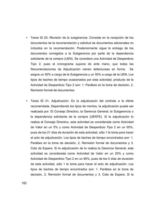 182
• Tarea ID 20, Revisión de la subgerencia: Consiste en la recepción de los
documentos de la recomendación y solicitud de documentos adicionales no
incluidos en la recomendación. Posteriormente sigue la entrega de los
documentos corregidos a la Subgerencia por parte de la dependencia
solicitante de la compra (UEN). Se considera una Actividad de Desperdicio
Tipo 2, pues el cronograma supone de ante mano, que todas las
Recomendaciones de Adjudicación vienen defectuosas en forma. Se
asigna un 50% a cargo de la Subgerencia y un 50% a cargo de la UEN. Los
tipos de baches de tiempo ocasionados por esta actividad, producto de la
Actividad de Desperdicio Tipo 2 son: 1. Parálisis en la toma de decisión, 2.
Remisión formal de documentos.
• Tarea ID 21, Adjudicación: Es la adjudicación del contrato a la oferta
recomendada. Dependiendo los tipos de montos, la adjudicación puede ser
realizada por: El Consejo Directivo, la Gerencia General, la Subgerencia o
la dependencia solicitante de la compra (UENTE). Si la adjudicación lo
realiza el Consejo Directivo, esta actividad es considerada como Actividad
de Valor en un 5% y como Actividad de Desperdicio Tipo 2 en un 95%,
pues de los 21 días de duración de esta actividad, sólo 1 le toma para hacer
el acto de adjudicación. Los tipos de baches de tiempo encontrados son: 1.
Parálisis en la toma de decisión, 2. Remisión formal de documentos y 3.
Cola de Espera. Si la adjudicación de lo realiza la Gerencia General, esta
actividad es considerada como Actividad de Valor en un 20% y como
Actividad de Desperdicio Tipo 2 en un 80%, pues de los 5 días de duración
de esta actividad, sólo 1 le toma para hacer el acto de adjudicación. Los
tipos de baches de tiempo encontrados son: 1. Parálisis en la toma de
decisión, 2. Remisión formal de documentos y 3. Cola de Espera. Si la
 