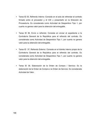 186
• Tarea ID 35, Refrendo Interno: Consiste en el acto de refrendar el contrato
firmado entre el proveedor y el ICE y presentarlo en la Dirección de
Proveeduría. Es considerada como Actividad de Desperdicio Tipo 1, por
cuanto no genera valor para la obtención del entregable.
• Tarea ID 36, Envío a refrendo: Consiste en enviar el expediente a la
Contraloría General de la República para el refrendo del contrato. Es
considerada como Actividad de Desperdicio Tipo 1, por cuanto no genera
valor para la obtención del entregable.
• Tarea ID 37, Refrendo Externo: Consiste en el trámite interno propio de la
Contraloría General de la República para el refrendo del contrato. Es
considerada como Actividad de Desperdicio Tipo 1, por cuanto no genera
valor para la obtención del entregable.
• Tarea ID 38, Elaboración de la Orden de Compra / Servicio: Es la
elaboración de la Orden de Compra o la Orden de Servicio. Es considerada
Actividad de Valor.
 