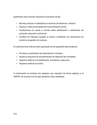 210
Igualmente otras razones impulsaron el proyecto de ley:
• Normas jurídicas no diseñadas en términos de eficiencia y eficacia.
• Excesos o falta de idoneidad del instrumental de control.
• Insuficiencias en cuanto a normas sobre planificación y elaboración de
proyectos, ejecución contractual.
• Conflicto de intereses surgidos al reducir o fortalecer los mecanismos de
control en la gestión de compras.
El contenido de la reforma está organizado en los siguientes ejes temáticos:
• Principios y parámetros de interpretación normativa.
• Ajustes al esquema de procedimientos de selección del contratista.
• Aspectos relativos a la planificación, tramitación y ejecución.
• Aspectos relativos al control.
A continuación se analizan los aspectos que impactan de forma negativa a la
UENTE, de acuerdo con los ejes temáticos antes señalados.
 