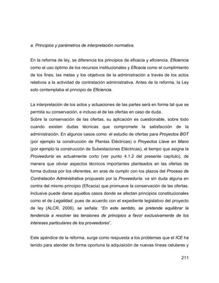 211
a. Principios y parámetros de interpretación normativa.
En la reforma de ley, se diferencia los principios de eficacia y eficiencia. Eficiencia
como el uso óptimo de los recursos institucionales y Eficacia como el cumplimiento
de los fines, las metas y los objetivos de la administración a través de los actos
relativos a la actividad de contratación administrativa. Antes de la reforma, la Ley
solo contemplaba el principio de Eficiencia.
La interpretación de los actos y actuaciones de las partes será en forma tal que se
permita su conservación, e incluso el de las ofertas en caso de duda.
Sobre la conservación de las ofertas, su aplicación es cuestionable, sobre todo
cuando existan dudas técnicas que compromete la satisfacción de la
administración. En algunos casos como: el estudio de ofertas para Proyectos BOT
(por ejemplo la construcción de Plantas Eléctricas) o Proyectos Llave en Mano
(por ejemplo la construcción de Subestaciones Eléctricas), el tiempo que asigna la
Proveeduría es actualmente corto (ver punto 4.1.2 del presente capítulo), de
manera que obviar aspectos técnicos importantes planteados en las ofertas de
forma dudosa por los oferentes, en aras de cumplir con los plazos del Proceso de
Contratación Administrativa propuesto por la Proveeduría, va sin duda alguna en
contra del mismo principio (Eficacia) que promueve la conservación de las ofertas.
Inclusive puede darse aquellos casos donde se afectan principios constitucionales
como el de Legalidad, pues de acuerdo con el expediente legislativo del proyecto
de ley (ALCR, 2006), se señala: “En este sentido, se pretende equilibrar la
tendencia a resolver las tensiones de principios a favor exclusivamente de los
intereses particulares de los proveedores”.
Este apéndice de la reforma, surge como respuesta a los problemas que el ICE ha
tenido para atender de forma oportuna la adquisición de nuevas líneas celulares y
 