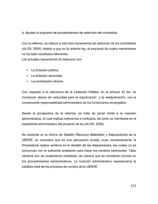 213
b. Ajustes al esquema de procedimientos de selección del contratista.
Con la reforma, se reduce a solo tres mecanismos de selección de los contratistas
(ALCR, 2006), debido a que en la anterior ley, el esquema de cuatro mecanismos
no ha dado resultados relevantes.
Los actuales mecanismos de selección son:
• La licitación pública.
• La licitación abreviada.
• La contratación directa.
Con respecto a la estructura de la Licitación Pública, en el artículo 42 bis, se
incorporan plazos de caducidad para la adjudicación y la readjudicación, con la
consecuente responsabilidad administrativa de los funcionarios encargados.
Desde la perspectiva de la reforma, se trata de poner límite a la inacción
administrativa, el cual implica ineficiencia e ineficacia, tal como se manifiesta en el
expediente administrativo del proyecto de ley (ALCR, 2006).
No obstante en la oficina de Gestión Recursos Materiales y Adquisiciones de la
UENTE, se considera que es una percepción errada, pues constantemente la
Proveeduría realiza cambios en la Gestión de las Adquisiciones, las cuales no se
comunican con la suficiente antelación para hacer los cambios pertinentes. Tales
cambios son de acatamiento inmediato, de manera que se cometerán errores en
los procedimientos administrativos. La inacción administrativa representaría la
parálisis total de los procesos de compra de la UENTE.
 