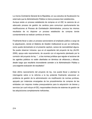 214
La misma Contraloría General de la República, en sus estudios de fiscalización ha
externado que la Administración Pública no tiene procesos bien establecidos.
Aunque exista un proceso establecido de compras en el ICE, la carencia de un
adecuado proceso de gestión de cambios para comunicar oportunamente las
modificaciones al Proceso de Contratación Administrativa, provoca los mismos
resultados de no disponer un proceso establecido de compras donde
constantemente se realizan cambios al mismo.
Finalmente llevar a cabo un proceso sancionatorio al empleado público a cargo de
la adjudicación, donde el Sistema de Gestión Institucional es per se ineficiente,
como queda demostrado en el presente capítulo, carece de razonabilidad alguna.
Se puede observar inclusive, que en el expediente del proyecto de ley (ALCR,
2006), apoya este razonamiento, de acuerdo con el argumento planteado por la
comisión del proyecto de ley: “…si las normas jurídicas que regulan el accionar de
los agentes públicos no están diseñadas en términos de eficiencia y eficacia,
desde luego que resultaría inconsistente someter a la Administración Pública a
una exigente evaluación de resultados”.
Este último razonamiento del proyecto de ley, nos puede llevar a plantear la
interrogante sobre si la reforma a la ley pretende finalmente solucionar un
problema de gestión de la administración vía modificación de normas jurídicas,
apoyado por instancias encargadas de los procedimientos de compras de las
entidades con mayores niveles presupuestarios para la adquisición de bienes y
servicios (en cual incluye al ICE), responsables directos de sistemas de gestión de
las adquisiciones completamente ineficientes.
 