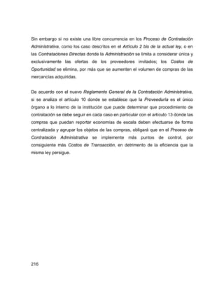 216
Sin embargo si no existe una libre concurrencia en los Proceso de Contratación
Administrativa, como los caso descritos en el Artículo 2 bis de la actual ley, o en
las Contrataciones Directas donde la Administración se limita a considerar única y
exclusivamente las ofertas de los proveedores invitados; los Costos de
Oportunidad se elimina, por más que se aumenten el volumen de compras de las
mercancías adquiridas.
De acuerdo con el nuevo Reglamento General de la Contratación Administrativa,
si se analiza el artículo 10 donde se establece que la Proveeduría es el único
órgano a lo interno de la institución que puede determinar que procedimiento de
contratación se debe seguir en cada caso en particular con el artículo 13 donde las
compras que puedan reportar economías de escala deben efectuarse de forma
centralizada y agrupar los objetos de las compras, obligará que en el Proceso de
Contratación Administrativa se implemente más puntos de control, por
consiguiente más Costos de Transacción, en detrimento de la eficiencia que la
misma ley persigue.
 