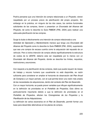 225
Podría pensarse que una intención de compra relacionada a un Proyecto, vienen
respaldada por un proceso previo de planificación del propio proyecto. Sin
embargo en la práctica, en ninguno de los dos casos, los centros funcionales
solicitantes de las compras, tienen o presentan un Enunciado del Alcance del
Proyecto, tal como lo describe la Guía PMBOK (PMI, 2004) para realizar una
adecuada planificación de las compras.
Surge la duda si efectivamente una intención de compra relacionada a una
Actividad de Operación y Mantenimiento merece que tenga una Enunciado del
Alcance del Proyecto como lo describe la Guía PMBOK (PMI, 2004), suponiendo
que sea una compra de escasa cuantía como la adquisición del repuesto de un
vehículo. Pero si dicha intención de compra afecta significativamente la estructura
de costos de la UENTE, debería esta ser respaldada por lo menos con un
Enunciado del Alcance del Proyecto, donde se describe los límites, requisitos,
restricciones y asunciones.
Con respecto a la planificación de las compras, dado que puede requerir de meses
de trabajo y recurso humano que usualmente no está disponible, es razón
suficiente para considerar en ampliar el horizonte de observación del Plan Anual
de Compras a un mayor período, con el cual permita tener una visión más amplia
de las necesidades de adquisiciones, dentro del contexto del Plan de Desarrollo.
Con un mayor horizonte, se puede prever variables que influyen significativamente
en la definición de prioridades en el Portafolio de Proyectos. Esto último es
particularmente importante debido a que la definición de prioridades en el
Portafolio de Proyectos, afectan los Cronogramas de los Proyectos y la
Planificación de las Adquisiciones.
La definición de varios escenarios en el Plan de Desarrollo, permitir formar una
base para desarrollar alternativas en los planes de compra.
 