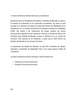 234
c. Estudio de Mercado (Estudio de precios) y cotizaciones.
Igualmente como el Cronograma de Licitación, el Estudio de Mercado no ayuda a
la solicitud de propuestas de los potenciales proveedores, por tanto no está
orientado a la obtención del objetivo principal del Proceso de Planificación de la
Contratación. Es un requisito heredado de la Contraloría General de la República
(CGR), que solicitó a las instituciones del estado, justificar los montos
presupuestarios asignados a las compras por medio de un estudio de precios (mal
entendido como Estudio de Mercado, porque en definitiva no es un estudio de
mercado). Este requisito se ha mantenido, a pesar que la CGR eliminó los
Estudios de Mercado en los procesos ordinarios.
La preparación del Estudio de Mercado, no está libre de Baches de Tiempo,
asociados a actividades de Desperdicio Tipo 2, los cuales generan Costos de
Transacción.
Los tipos de baches de tiempo asociados a este documento son:
• Parálisis en la toma de decisiones.
• Remisión Formal de Documentos.
 