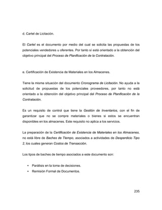 235
d. Cartel de Licitación.
El Cartel es el documento por medio del cual se solicita las propuestas de los
potenciales vendedores u oferentes. Por tanto sí está orientado a la obtención del
objetivo principal del Proceso de Planificación de la Contratación.
e. Certificación de Existencia de Materiales en los Almacenes.
Tiene la misma situación del documento Cronograma de Licitación. No ayuda a la
solicitud de propuestas de los potenciales proveedores, por tanto no está
orientado a la obtención del objetivo principal del Proceso de Planificación de la
Contratación.
Es un requisito de control que tiene la Gestión de Inventarios, con el fin de
garantizar que no se compre materiales o bienes si estos se encuentran
disponibles en los almacenes. Este requisito no aplica a los servicios.
La preparación de la Certificación de Existencia de Materiales en los Almacenes,
no está libre de Baches de Tiempo, asociados a actividades de Desperdicio Tipo
2, los cuales generan Costos de Transacción.
Los tipos de baches de tiempo asociados a este documento son:
• Parálisis en la toma de decisiones.
• Remisión Formal de Documentos.
 