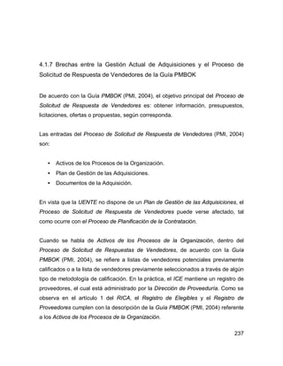 237
4.1.7 Brechas entre la Gestión Actual de Adquisiciones y el Proceso de
Solicitud de Respuesta de Vendedores de la Guía PMBOK
De acuerdo con la Guía PMBOK (PMI, 2004), el objetivo principal del Proceso de
Solicitud de Respuesta de Vendedores es: obtener información, presupuestos,
licitaciones, ofertas o propuestas, según corresponda.
Las entradas del Proceso de Solicitud de Respuesta de Vendedores (PMI, 2004)
son:
• Activos de los Procesos de la Organización.
• Plan de Gestión de las Adquisiciones.
• Documentos de la Adquisición.
En vista que la UENTE no dispone de un Plan de Gestión de las Adquisiciones, el
Proceso de Solicitud de Respuesta de Vendedores puede verse afectado, tal
como ocurre con el Proceso de Planificación de la Contratación.
Cuando se habla de Activos de los Procesos de la Organización, dentro del
Proceso de Solicitud de Respuestas de Vendedores, de acuerdo con la Guía
PMBOK (PMI, 2004), se refiere a listas de vendedores potenciales previamente
calificados o a la lista de vendedores previamente seleccionados a través de algún
tipo de metodología de calificación. En la práctica, el ICE mantiene un registro de
proveedores, el cual está administrado por la Dirección de Proveeduría. Como se
observa en el artículo 1 del RICA, el Registro de Elegibles y el Registro de
Proveedores cumplen con la descripción de la Guía PMBOK (PMI, 2004) referente
a los Activos de los Procesos de la Organización.
 