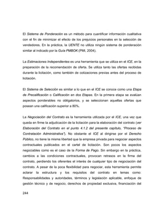 244
El Sistema de Ponderación es un método para cuantificar información cualitativa
con el fin de minimizar el efecto de los prejuicios personales en la selección de
vendedores. En la práctica, la UENTE no utiliza ningún sistema de ponderación
similar al indicado por la Guía PMBOK (PMI, 2004).
La Estimaciones Independientes es una herramienta que se utiliza en el ICE, en la
preparación de la recomendación de oferta. Se utiliza tanto las ofertas recibidas
durante la licitación, como también de cotizaciones previas antes del proceso de
licitación.
El Sistema de Selección es similar a lo que en el ICE se conoce como una Etapa
de Precalificación o Calificación en dos Etapas. En la primera etapa se evalúan
aspectos ponderables no obligatorios, y se seleccionan aquellas ofertas que
posean una calificación superior a 80%.
La Negociación del Contrato es la herramienta utilizada por el ICE, una vez que
queda en firme la adjudicación de la licitación para la elaboración del contrato (ver
Elaboración del Contrato en el punto 4.1.2 del presente capítulo, “Proceso de
Contratación Administrativa”). No obstante el ICE al dirigirse por el Derecho
Público, no tiene la misma libertad que la empresa privada para negociar aspectos
contractuales publicados en el cartel de licitación. Son pocos los aspectos
negociables como es el caso de la Forma de Pago. Sin embargo en la práctica,
cambios a las condiciones contractuales, provocan retrasos en la firma del
contrato, perdiendo los oferentes el interés de cualquier tipo de negociación del
contrato. A pesar de la poca flexibilidad para negociar, esta herramienta permite
aclarar la estructura y los requisitos del contrato en temas como:
Responsabilidades y autoridades, términos y legislación aplicable, enfoque de
gestión técnico y de negocio, derechos de propiedad exclusiva, financiación del
 