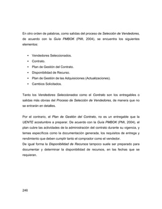 246
En otro orden de palabras, como salidas del proceso de Selección de Vendedores,
de acuerdo con la Guía PMBOK (PMI, 2004), se encuentra los siguientes
elementos:
• Vendedores Seleccionados.
• Contrato.
• Plan de Gestión del Contrato.
• Disponibilidad de Recurso.
• Plan de Gestión de las Adquisiciones (Actualizaciones).
• Cambios Solicitados.
Tanto los Vendedores Seleccionados como el Contrato son los entregables o
salidas más obvias del Proceso de Selección de Vendedores, de manera que no
se entrarán en detalles.
Por el contrario, el Plan de Gestión del Contrato, no es un entregable que la
UENTE acostumbre a preparar. De acuerdo con la Guía PMBOK (PMI, 2004), el
plan cubre las actividades de la administración del contrato durante su vigencia, y
temas específicos como la documentación generada, los requisitos de entrega y
rendimiento que deben cumplir tanto el comprador como el vendedor.
De igual forma la Disponibilidad de Recursos tampoco suele ser preparado para
documentar y determinar la disponibilidad de recursos, en las fechas que se
requieran.
 