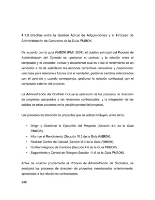 248
4.1.9 Brechas entre la Gestión Actual de Adquisiciones y el Proceso de
Administración de Contratos de la Guía PMBOK
De acuerdo con la guía PMBOK (PMI, 2004), el objetivo principal del Proceso de
Administración del Contrato es: gestionar el contrato y la relación entre el
comprador y el vendedor, revisar y documentar cuál es o fue el rendimiento de un
vendedor a fin de establecer las acciones correctivas necesarias y proporcionar
una base para relaciones futuras con el vendedor, gestionar cambios relacionados
con el contrato y cuando corresponda, gestionar la relación contractual con el
comprador externo del proyecto.
La Administración del Contrato incluye la aplicación de los procesos de dirección
de proyectos apropiados a las relaciones contractuales, y la integración de las
salidas de estos procesos en la gestión general del proyecto.
Los procesos de dirección de proyectos que se aplican incluyen, entre otros:
• Dirigir y Gestionar la Ejecución del Proyecto (Sección 4.4 de la Guía
PMBOK).
• Informar el Rendimiento (Sección 10.3 de la Guía PMBOK).
• Realizar Control de Calidad (Sección 8.3 de la Guía PMBOK).
• Control Integrado de Cambios (Sección 4.6 de la Guía PMBOK).
• Seguimiento y Control de Riesgos (Sección 11.6 de la Guía PMBOK).
Antes de analizar propiamente el Proceso de Administración de Contratos, se
analizará los procesos de dirección de proyectos mencionados anteriormente,
apropiados a las relaciones contractuales.
 