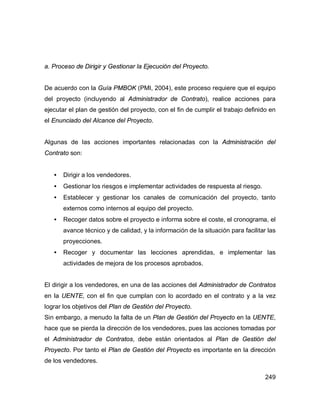 249
a. Proceso de Dirigir y Gestionar la Ejecución del Proyecto.
De acuerdo con la Guía PMBOK (PMI, 2004), este proceso requiere que el equipo
del proyecto (incluyendo al Administrador de Contrato), realice acciones para
ejecutar el plan de gestión del proyecto, con el fin de cumplir el trabajo definido en
el Enunciado del Alcance del Proyecto.
Algunas de las acciones importantes relacionadas con la Administración del
Contrato son:
• Dirigir a los vendedores.
• Gestionar los riesgos e implementar actividades de respuesta al riesgo.
• Establecer y gestionar los canales de comunicación del proyecto, tanto
externos como internos al equipo del proyecto.
• Recoger datos sobre el proyecto e informa sobre el coste, el cronograma, el
avance técnico y de calidad, y la información de la situación para facilitar las
proyecciones.
• Recoger y documentar las lecciones aprendidas, e implementar las
actividades de mejora de los procesos aprobados.
El dirigir a los vendedores, en una de las acciones del Administrador de Contratos
en la UENTE, con el fin que cumplan con lo acordado en el contrato y a la vez
lograr los objetivos del Plan de Gestión del Proyecto.
Sin embargo, a menudo la falta de un Plan de Gestión del Proyecto en la UENTE,
hace que se pierda la dirección de los vendedores, pues las acciones tomadas por
el Administrador de Contratos, debe están orientados al Plan de Gestión del
Proyecto. Por tanto el Plan de Gestión del Proyecto es importante en la dirección
de los vendedores.
 