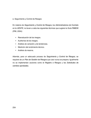 254
e. Seguimiento y Control de Riesgos
En materia de Seguimiento y Control de Riesgos, los Administradores de Contrato
en la UENTE, no levan a cabo las siguientes técnicas que sugiere la Guía PMBOK
(PMI, 2004):
• Reevaluación de los riesgos.
• Auditorías de los riesgos.
• Análisis de variación y de tendencias.
• Medición del rendimiento técnico.
• Análisis de reserva.
Además, para un adecuado proceso de Seguimiento y Control de Riesgos, se
requiere de un Plan de Gestión de Riesgos que casi nunca se prepara. Igualmente
no se implementan acciones como el Registro e Riesgos y las Solicitudes de
cambios aprobadas.
 