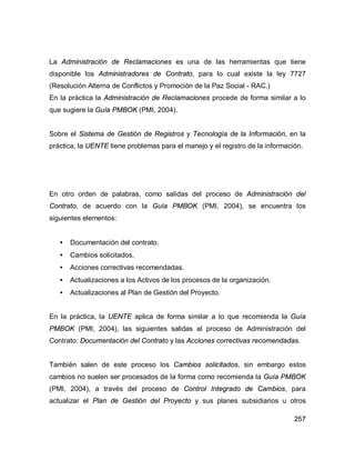 257
La Administración de Reclamaciones es una de las herramientas que tiene
disponible los Administradores de Contrato, para lo cual existe la ley 7727
(Resolución Alterna de Conflictos y Promoción de la Paz Social - RAC.)
En la práctica la Administración de Reclamaciones procede de forma similar a lo
que sugiere la Guía PMBOK (PMI, 2004).
Sobre el Sistema de Gestión de Registros y Tecnología de la Información, en la
práctica, la UENTE tiene problemas para el manejo y el registro de la información.
En otro orden de palabras, como salidas del proceso de Administración del
Contrato, de acuerdo con la Guía PMBOK (PMI, 2004), se encuentra los
siguientes elementos:
• Documentación del contrato.
• Cambios solicitados.
• Acciones correctivas recomendadas.
• Actualizaciones a los Activos de los procesos de la organización.
• Actualizaciones al Plan de Gestión del Proyecto.
En la práctica, la UENTE aplica de forma similar a lo que recomienda la Guía
PMBOK (PMI, 2004), las siguientes salidas al proceso de Administración del
Contrato: Documentación del Contrato y las Acciones correctivas recomendadas.
También salen de este proceso los Cambios solicitados, sin embargo estos
cambios no suelen ser procesados de la forma como recomienda la Guía PMBOK
(PMI, 2004), a través del proceso de Control Integrado de Cambios, para
actualizar el Plan de Gestión del Proyecto y sus planes subsidiarios u otros
 