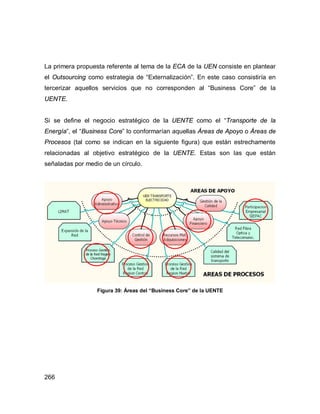 266
La primera propuesta referente al tema de la ECA de la UEN consiste en plantear
el Outsourcing como estrategia de “Externalización”. En este caso consistiría en
tercerizar aquellos servicios que no corresponden al “Business Core” de la
UENTE.
Si se define el negocio estratégico de la UENTE como el “Transporte de la
Energía”, el “Business Core” lo conformarían aquellas Áreas de Apoyo o Áreas de
Procesos (tal como se indican en la siguiente figura) que están estrechamente
relacionadas al objetivo estratégico de la UENTE. Estas son las que están
señaladas por medio de un círculo.
Figura 39: Áreas del “Business Core” de la UENTE
 