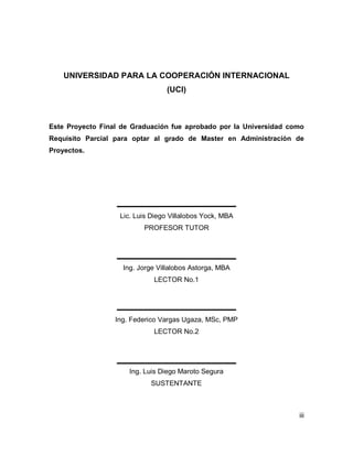 iii
UNIVERSIDAD PARA LA COOPERACIÓN INTERNACIONAL
(UCI)
Este Proyecto Final de Graduación fue aprobado por la Universidad como
Requisito Parcial para optar al grado de Master en Administración de
Proyectos.
Ing. Luis Diego Maroto Segura
SUSTENTANTE
Ing. Federico Vargas Ugaza, MSc, PMP
LECTOR No.2
Ing. Jorge Villalobos Astorga, MBA
LECTOR No.1
Lic. Luis Diego Villalobos Yock, MBA
PROFESOR TUTOR
 
