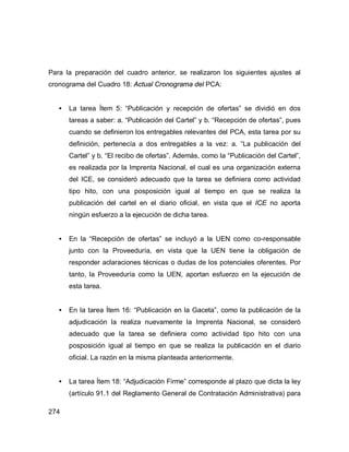 274
Para la preparación del cuadro anterior, se realizaron los siguientes ajustes al
cronograma del Cuadro 18: Actual Cronograma del PCA:
• La tarea Ítem 5: “Publicación y recepción de ofertas” se dividió en dos
tareas a saber: a. “Publicación del Cartel” y b. “Recepción de ofertas”, pues
cuando se definieron los entregables relevantes del PCA, esta tarea por su
definición, pertenecía a dos entregables a la vez: a. “La publicación del
Cartel” y b. “El recibo de ofertas”. Además, como la “Publicación del Cartel”,
es realizada por la Imprenta Nacional, el cual es una organización externa
del ICE, se consideró adecuado que la tarea se definiera como actividad
tipo hito, con una posposición igual al tiempo en que se realiza la
publicación del cartel en el diario oficial, en vista que el ICE no aporta
ningún esfuerzo a la ejecución de dicha tarea.
• En la “Recepción de ofertas” se incluyó a la UEN como co-responsable
junto con la Proveeduría, en vista que la UEN tiene la obligación de
responder aclaraciones técnicas o dudas de los potenciales oferentes. Por
tanto, la Proveeduría como la UEN, aportan esfuerzo en la ejecución de
esta tarea.
• En la tarea Ítem 16: “Publicación en la Gaceta”, como la publicación de la
adjudicación la realiza nuevamente la Imprenta Nacional, se consideró
adecuado que la tarea se definiera como actividad tipo hito con una
posposición igual al tiempo en que se realiza la publicación en el diario
oficial. La razón en la misma planteada anteriormente.
• La tarea Ítem 18: “Adjudicación Firme” corresponde al plazo que dicta la ley
(artículo 91.1 del Reglamento General de Contratación Administrativa) para
 