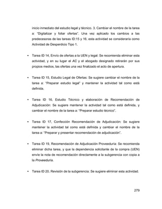 279
inicio inmediato del estudio legal y técnico. 3. Cambiar el nombre de la tarea
a: “Digitalizar y foliar ofertas”. Una vez aplicado los cambios a las
predecesoras de las tareas ID:15 y 16, esta actividad se consideraría como
Actividad de Desperdicio Tipo 1.
• Tarea ID 14, Envío de ofertas a la UEN y legal: Se recomienda eliminar esta
actividad, y en su lugar el AC y el abogado designado retirarán por sus
propios medios, las ofertas una vez finalizado el acto de apertura.
• Tarea ID 15, Estudio Legal de Ofertas: Se sugiere cambiar el nombre de la
tarea a: “Preparar estudio legal” y mantener la actividad tal como está
definida.
• Tarea ID 16, Estudio Técnico y elaboración de Recomendación de
Adjudicación: Se sugiere mantener la actividad tal como está definida, y
cambiar el nombre de la tarea a: “Preparar estudio técnico”.
• Tarea ID 17, Confección Recomendación de Adjudicación: Se sugiere
mantener la actividad tal como está definida y cambiar el nombre de la
tarea a: “Preparar y presentar recomendación de adjudicación”.
• Tarea ID 19, Recomendación de Adjudicación Proveeduría: Se recomienda
eliminar dicha tarea, y que la dependencia solicitante de la compra (UEN)
envíe la nota de recomendación directamente a la subgerencia con copia a
la Proveeduría.
• Tarea ID 20, Revisión de la subgerencia: Se sugiere eliminar esta actividad.
 