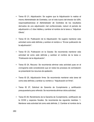 280
• Tarea ID 21, Adjudicación: Se sugiere que la Adjudicación lo realice el
mismo Administrador de Contratos, con el visto bueno del director de UEN,
responsabilizándose el Administrador de Contratos de los resultados
derivados de una adjudicación mal confeccionada, reducir el periodo de
adjudicación a 3 días hábiles y cambiar el nombre de la tarea a: “Adjudicar
Oferta”.
• Tarea ID 22, Publicación de la Adjudicación: Se sugiere mantener esta
actividad como está definida y cambiar el nombre a: “Enviar publicación de
la adjudicación”.
• Tarea ID 23, Publicación en la Gaceta: Se recomienda mantener esta
actividad tal como está definida y cambiar el nombre de la tarea a:
“Publicación de la Adjudicación”.
• Tarea ID 24, Recurso: Se recomienda eliminar esta actividad pues en el
cronograma está considerando que en todos los procesos de contratación
se presentarán los recursos de apelación.
• Tarea ID 25, Adjudicación firme: Se recomienda mantener esta tarea tal
como esta definida y cambiar su nombre a: “Adjudicación en firme”.
• Tarea ID 27, Solicitud de Garantía de Cumplimiento y certificación
presupuestaria para refrendo: Se recomienda eliminar dicha actividad.
• Tarea ID 28, Rendimiento de la Garantía de Cumplimiento, certificación de
la CCSS y especies fiscales: Se recomienda las siguiente medidas: 1.
Mantener esta actividad tal como está definida, 2. Cambiar el nombre de la
 