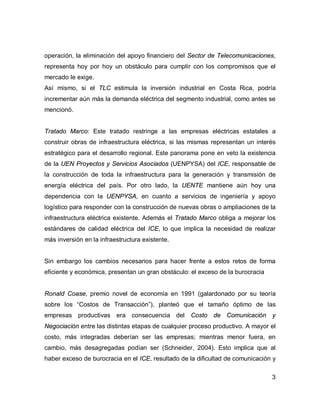 3
operación, la eliminación del apoyo financiero del Sector de Telecomunicaciones,
representa hoy por hoy un obstáculo para cumplir con los compromisos que el
mercado le exige.
Así mismo, si el TLC estimula la inversión industrial en Costa Rica, podría
incrementar aún más la demanda eléctrica del segmento industrial, como antes se
mencionó.
Tratado Marco: Este tratado restringe a las empresas eléctricas estatales a
construir obras de infraestructura eléctrica, si las mismas representan un interés
estratégico para el desarrollo regional. Este panorama pone en veto la existencia
de la UEN Proyectos y Servicios Asociados (UENPYSA) del ICE, responsable de
la construcción de toda la infraestructura para la generación y transmisión de
energía eléctrica del país. Por otro lado, la UENTE mantiene aún hoy una
dependencia con la UENPYSA, en cuanto a servicios de ingeniería y apoyo
logístico para responder con la construcción de nuevas obras o ampliaciones de la
infraestructura eléctrica existente. Además el Tratado Marco obliga a mejorar los
estándares de calidad eléctrica del ICE, lo que implica la necesidad de realizar
más inversión en la infraestructura existente.
Sin embargo los cambios necesarios para hacer frente a estos retos de forma
eficiente y económica, presentan un gran obstáculo: el exceso de la burocracia
Ronald Coase, premio novel de economía en 1991 (galardonado por su teoría
sobre los “Costos de Transacción”), planteó que el tamaño óptimo de las
empresas productivas era consecuencia del Costo de Comunicación y
Negociación entre las distintas etapas de cualquier proceso productivo. A mayor el
costo, más integradas deberían ser las empresas; mientras menor fuera, en
cambio, más desagregadas podían ser (Schneider, 2004). Esto implica que al
haber exceso de burocracia en el ICE, resultado de la dificultad de comunicación y
 