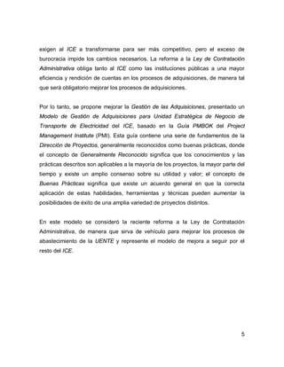 5
exigen al ICE a transformarse para ser más competitivo, pero el exceso de
burocracia impide los cambios necesarios. La reforma a la Ley de Contratación
Administrativa obliga tanto al ICE como las instituciones públicas a una mayor
eficiencia y rendición de cuentas en los procesos de adquisiciones, de manera tal
que será obligatorio mejorar los procesos de adquisiciones.
Por lo tanto, se propone mejorar la Gestión de las Adquisiciones, presentado un
Modelo de Gestión de Adquisiciones para Unidad Estratégica de Negocio de
Transporte de Electricidad del ICE, basado en la Guía PMBOK del Project
Management Institute (PMI). Esta guía contiene una serie de fundamentos de la
Dirección de Proyectos, generalmente reconocidos como buenas prácticas, donde
el concepto de Generalmente Reconocido significa que los conocimientos y las
prácticas descritos son aplicables a la mayoría de los proyectos, la mayor parte del
tiempo y existe un amplio consenso sobre su utilidad y valor; el concepto de
Buenas Prácticas significa que existe un acuerdo general en que la correcta
aplicación de estas habilidades, herramientas y técnicas pueden aumentar la
posibilidades de éxito de una amplia variedad de proyectos distintos.
En este modelo se consideró la reciente reforma a la Ley de Contratación
Administrativa, de manera que sirva de vehículo para mejorar los procesos de
abastecimiento de la UENTE y represente el modelo de mejora a seguir por el
resto del ICE.
 