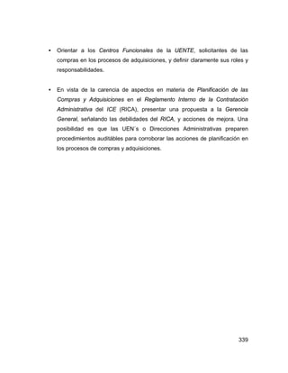 339
• Orientar a los Centros Funcionales de la UENTE, solicitantes de las
compras en los procesos de adquisiciones, y definir claramente sus roles y
responsabilidades.
• En vista de la carencia de aspectos en materia de Planificación de las
Compras y Adquisiciones en el Reglamento Interno de la Contratación
Administrativa del ICE (RICA), presentar una propuesta a la Gerencia
General, señalando las debilidades del RICA, y acciones de mejora. Una
posibilidad es que las UEN´s o Direcciones Administrativas preparen
procedimientos auditábles para corroborar las acciones de planificación en
los procesos de compras y adquisiciones.
 