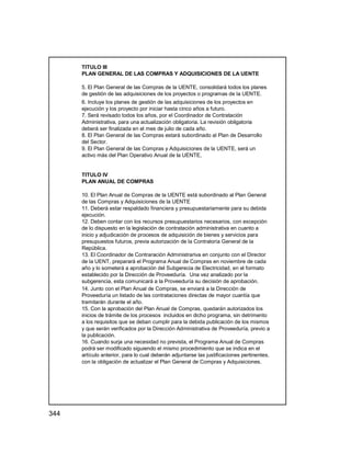 344
TITULO III
PLAN GENERAL DE LAS COMPRAS Y ADQUISICIONES DE LA UENTE
5. El Plan General de las Compras de la UENTE, consolidará todos los planes
de gestión de las adquisiciones de los proyectos o programas de la UENTE.
6. Incluye los planes de gestión de las adquisiciones de los proyectos en
ejecución y los proyecto por iniciar hasta cinco años a futuro.
7. Será revisado todos los años, por el Coordinador de Contratación
Administrativa, para una actualización obligatoria. La revisión obligatoria
deberá ser finalizada en el mes de julio de cada año.
8. El Plan General de las Compras estará subordinado al Plan de Desarrollo
del Sector.
9. El Plan General de las Compras y Adquisiciones de la UENTE, será un
activo más del Plan Operativo Anual de la UENTE,
TITULO IV
PLAN ANUAL DE COMPRAS
10. El Plan Anual de Compras de la UENTE está subordinado al Plan General
de las Compras y Adquisiciones de la UENTE
11. Deberá estar respaldado financiera y presupuestariamente para su debida
ejecución.
12. Deben contar con los recursos presupuestarios necesarios, con excepción
de lo dispuesto en la legislación de contratación administrativa en cuanto a
inicio y adjudicación de procesos de adquisición de bienes y servicios para
presupuestos futuros, previa autorización de la Contraloría General de la
República.
13. El Coordinador de Contraración Administrariva en conjunto con el Director
de la UENT, preparará el Programa Anual de Compras en noviembre de cada
año y lo someterá a aprobación del Subgerecia de Electricidad, en el formato
establecido por la Dirección de Proveeduría. Una vez analizado por la
subgerencia, esta comunicará a la Proveeduría su decisión de aprobación.
14. Junto con el Plan Anual de Compras, se enviará a la Dirección de
Proveeduría un listado de las contrataciones directas de mayor cuantía que
tramitarán durante el año.
15. Con la aprobación del Plan Anual de Compras, quedarán autorizados los
inicios de trámite de los procesos incluidos en dicho programa, sin detrimento
a los requisitos que se deban cumplir para la debida publicación de los mismos
y que serán verificados por la Dirección Administrativa de Proveeduría, previo a
la publicación.
16. Cuando surja una necesidad no prevista, el Programa Anual de Compras
podrá ser modificado siguiendo el mismo procedimiento que se indica en el
artículo anterior, para lo cual deberán adjuntarse las justificaciones pertinentes,
con la obligación de actualizar el Plan General de Compras y Adquisiciones.
 