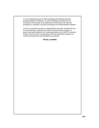 345
17. Las contrataciones que no estén amparadas al Programa Anual de
Compras original o modificado, no serán tramitadas por la Dirección de
Proveeduría. Se excluyen de la publicación de este artículo los casos de
emergencia o excepción, que sean autorizados por la Administración Superior.
18. Si en el momento de iniciar un procedimiento concursal, se determina que
el monto estimado y publicado en el Plan Anual de Compras requiere un
ajuste, éste podrá realizarse con la debida aprobación de la UENTE, siempre y
cuando el nuevo monto no sobre pase el 25% de la estimación original y no
cambie el procedimiento de contratación ya publicado.
FIN DE LA NORMA
 