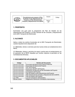 348
Versión:
Procedimiento para preparar el Plan
de Gestión de las Adquisiciones del
Proyecto y el Plan General de las
Compras y Adquisiciones de la UENTE Página:
2/7
Código:
1. PROPÓSITO
Suministrar una guía para la preparación del Plan de Gestión de las
Adquisiciones del Proyecto y el Plan General de las Compras y Adquisiciones
de la UEN Transporte de Electricidad.
2. ALCANCE
Aplica a todos los centros funcionales de la UEN Transporte de Electricidad,
cuando requieran de la adquisición de:
2.1 Materiales, bienes o servicios para las nuevas obras y/o ampliaciones de la
RNTE.
2.2 Materiales, bienes o servicios de mayor cuantía para el mantenimiento y/o
la operación de la RNTE (Aquellos por montos mayores al permitido en las
Contrataciones Directas).
3. DOCUMENTOS APLICABLES
Código Nombre del Documento
Fxx-xx.xx.xxx.xxxx Enunciado del Alcance del Proyecto Preliminar
Fxx-xx.xx.xxx.xxxx Enunciado del Alcance del Proyecto
Fxx-xx.xx.xxx.xxxx EDT del Proyecto.
Fxx-xx.xx.xxx.xxxx Diccionario del EDT del Proyecto.
Fxx-xx.xx.xxx.xxxx Estimación de Recursos de las Actividades del Proyecto.
Fxx-xx.xx.xxx.xxxx Cronograma del Proyecto
Fxx-xx.xx.xxx.xxxx Plan de Gestión de las Adquisiciones del Proyecto.
Fxx-xx.xx.xxx.xxxx Plan General de las Compras y Adquisiciones de la UENTE.
Fxx-xx.xx.xxx.xxxx Plan de Gestión del Proyecto.
Ley 7494 Ley de Contratación Administrativa
Decreto 25038 Reglamento General de Contratación Administrativa
Versión:
Procedimiento para preparar el Plan
de Gestión de las Adquisiciones del
Proyecto y el Plan General de las
Compras y Adquisiciones de la UENTE Página:
2/7
Código:
1. PROPÓSITO
Suministrar una guía para la preparación del Plan de Gestión de las
Adquisiciones del Proyecto y el Plan General de las Compras y Adquisiciones
de la UEN Transporte de Electricidad.
2. ALCANCE
Aplica a todos los centros funcionales de la UEN Transporte de Electricidad,
cuando requieran de la adquisición de:
2.1 Materiales, bienes o servicios para las nuevas obras y/o ampliaciones de la
RNTE.
2.2 Materiales, bienes o servicios de mayor cuantía para el mantenimiento y/o
la operación de la RNTE (Aquellos por montos mayores al permitido en las
Contrataciones Directas).
3. DOCUMENTOS APLICABLES
Código Nombre del Documento
Fxx-xx.xx.xxx.xxxx Enunciado del Alcance del Proyecto Preliminar
Fxx-xx.xx.xxx.xxxx Enunciado del Alcance del Proyecto
Fxx-xx.xx.xxx.xxxx EDT del Proyecto.
Fxx-xx.xx.xxx.xxxx Diccionario del EDT del Proyecto.
Fxx-xx.xx.xxx.xxxx Estimación de Recursos de las Actividades del Proyecto.
Fxx-xx.xx.xxx.xxxx Cronograma del Proyecto
Fxx-xx.xx.xxx.xxxx Plan de Gestión de las Adquisiciones del Proyecto.
Fxx-xx.xx.xxx.xxxx Plan General de las Compras y Adquisiciones de la UENTE.
Fxx-xx.xx.xxx.xxxx Plan de Gestión del Proyecto.
Ley 7494 Ley de Contratación Administrativa
Decreto 25038 Reglamento General de Contratación Administrativa
 