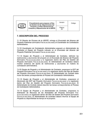 351
Versión:
Procedimiento para preparar el Plan
de Gestión de las Adquisiciones del
Proyecto y el Plan General de las
Compras y Adquisiciones de la UENTE Página:
5/7
Código:
7. DESCRIPCIÓN DEL PROCESO
7.1 El Director de Proceso de la UENTE, entrega el Enunciado del Alcance del
Proyecto Preliminar (formulario Fxx-xx.xx.xxx.xxxx) al Coordinador de Contratación
Administrativa.
7.2 El Coordinador de Contratación Administrativa asignará un Administrador de
Contratos al Equipo de Proyecto indicado en el Enunciado del Alcance del
Proyecto Preliminar (formulario Fxx-xx.xx.xxx.xxxx).
7.3 El Equipo de Proyecto y el Administrador de Contratos, definirán las
restricciones y asunciones del proyecto en el Enunciado del Alcance del Proyecto
(formulario Fxx.xx.xx.xxx.xxxx) y lo registrarán dentro del Plan de Gestión del
Proyecto (formulario Fxx.xx.xx.xxx.xxxx). El Administrador de Contratos deberá
mostrar evidencia del aporte de restricciones y asunciones en materia de
contratación administrativa.
7.4 El Equipo de Proyecto y el Administrador de Contratos, prepararan la EDT del
Proyecto (formulario Fxx.xx.xx.xxx.xxxx) y lo registrarán dentro del Plan de Gestión
del Proyecto (formulario Fxx-xx.xx.xxx.xxxx). El Administrador de Contrato debe
incluir las tareas correspondientes al Proceso de Contratación Administrativa.
7.5 El Equipo de Proyecto y el Administrador de Contratos, prepararan el
Diccionario del EDT del Proyecto (formulario Fxx-xx.xx.xxx.xxxx) y lo registrarán
dentro del Plan de Gestión del Proyecto (formulario Fxx-xx.xx.xxx.xxxx). El
Administrador de Contrato deberá describir las tareas correspondientes al Proceso
de Contratación Administrativa.
7.6 El Equipo de Proyecto y el Administrador de Contratos, prepararan la
Estimación de Recursos de las Actividades del Proyecto (formulario Fxx-
xx.xx.xxx.xxxx) y lo registrarán dentro del Plan de Gestión del Proyecto (formulario
Fxx-xx.xx.xxx.xxxx). El Administrador de Contratos deberá informar al Equipo de
Proyecto su disponibilidad de tiempo en el proyecto.
Versión:
Procedimiento para preparar el Plan
de Gestión de las Adquisiciones del
Proyecto y el Plan General de las
Compras y Adquisiciones de la UENTE Página:
5/7
Código:
7. DESCRIPCIÓN DEL PROCESO
7.1 El Director de Proceso de la UENTE, entrega el Enunciado del Alcance del
Proyecto Preliminar (formulario Fxx-xx.xx.xxx.xxxx) al Coordinador de Contratación
Administrativa.
7.2 El Coordinador de Contratación Administrativa asignará un Administrador de
Contratos al Equipo de Proyecto indicado en el Enunciado del Alcance del
Proyecto Preliminar (formulario Fxx-xx.xx.xxx.xxxx).
7.3 El Equipo de Proyecto y el Administrador de Contratos, definirán las
restricciones y asunciones del proyecto en el Enunciado del Alcance del Proyecto
(formulario Fxx.xx.xx.xxx.xxxx) y lo registrarán dentro del Plan de Gestión del
Proyecto (formulario Fxx.xx.xx.xxx.xxxx). El Administrador de Contratos deberá
mostrar evidencia del aporte de restricciones y asunciones en materia de
contratación administrativa.
7.4 El Equipo de Proyecto y el Administrador de Contratos, prepararan la EDT del
Proyecto (formulario Fxx.xx.xx.xxx.xxxx) y lo registrarán dentro del Plan de Gestión
del Proyecto (formulario Fxx-xx.xx.xxx.xxxx). El Administrador de Contrato debe
incluir las tareas correspondientes al Proceso de Contratación Administrativa.
7.5 El Equipo de Proyecto y el Administrador de Contratos, prepararan el
Diccionario del EDT del Proyecto (formulario Fxx-xx.xx.xxx.xxxx) y lo registrarán
dentro del Plan de Gestión del Proyecto (formulario Fxx-xx.xx.xxx.xxxx). El
Administrador de Contrato deberá describir las tareas correspondientes al Proceso
de Contratación Administrativa.
7.6 El Equipo de Proyecto y el Administrador de Contratos, prepararan la
Estimación de Recursos de las Actividades del Proyecto (formulario Fxx-
xx.xx.xxx.xxxx) y lo registrarán dentro del Plan de Gestión del Proyecto (formulario
Fxx-xx.xx.xxx.xxxx). El Administrador de Contratos deberá informar al Equipo de
Proyecto su disponibilidad de tiempo en el proyecto.
 
